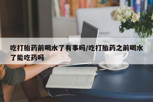 米非司酮片米索前列醇在线下单购买吃打胎药前喝水了有事吗/吃打胎药之前喝水了能吃药吗