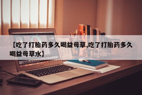 米非司酮片米索前列醇在线下单购买【吃了打胎药多久喝益母草,吃了打胎药多久喝益母草水】