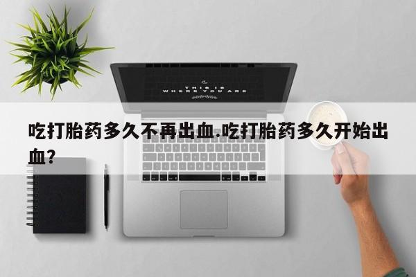 米非司酮片米索前列醇在线下单购买吃打胎药多久不再出血.吃打胎药多久开始出血？