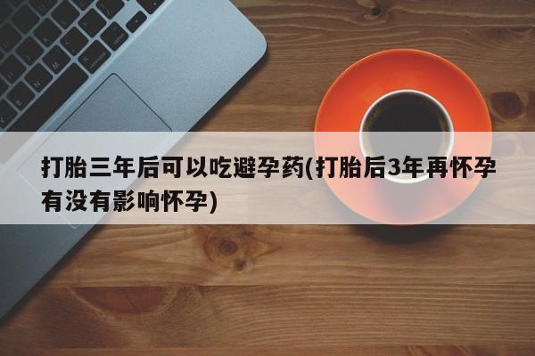 米非司酮片米索前列醇在线下单购买打胎三年后可以吃避孕药(打胎后3年再怀孕有没有影响怀孕)
