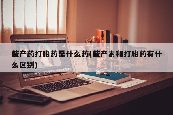 米非司酮片米索前列醇在线下单购买催产药打胎药是什么药(催产素和打胎药有什么区别)
