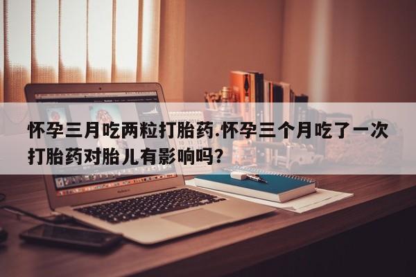 米非司酮片米索前列醇在线下单购买怀孕三月吃两粒打胎药.怀孕三个月吃了一次打胎药对胎儿有影响吗？