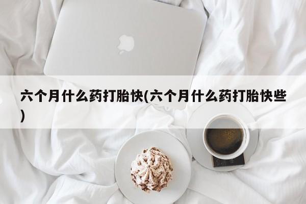米非司酮片米索前列醇在线下单购买六个月什么药打胎快(六个月什么药打胎快些)