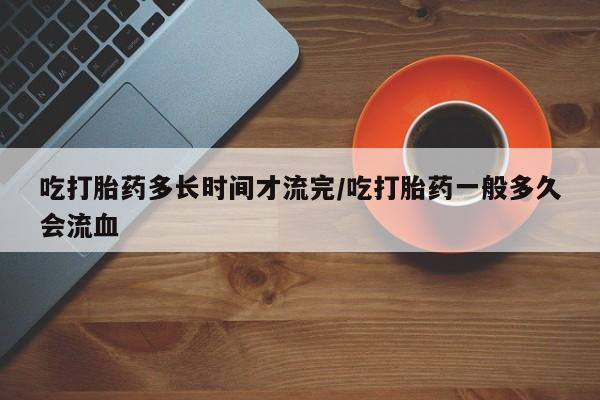 米非司酮片米索前列醇在线下单购买吃打胎药多长时间才流完/吃打胎药一般多久会流血