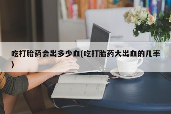 米非司酮片米索前列醇在线下单购买吃打胎药会出多少血(吃打胎药大出血的几率)