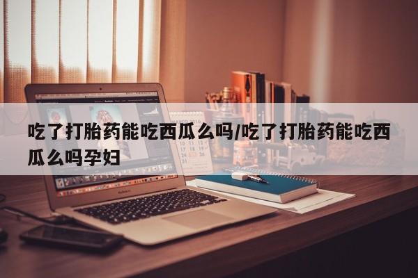 米非司酮片米索前列醇在线下单购买吃了打胎药能吃西瓜么吗/吃了打胎药能吃西瓜么吗孕妇