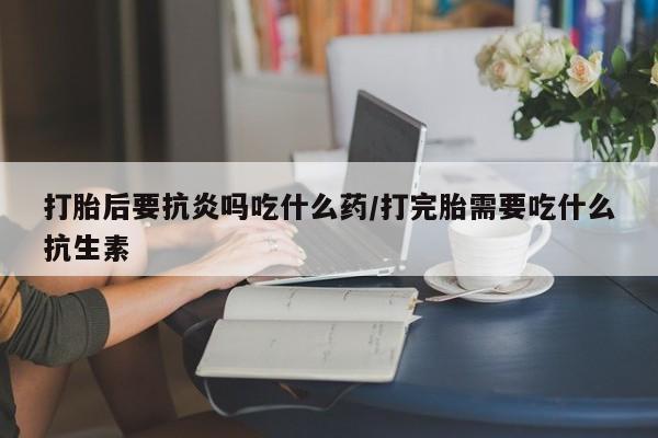 米非司酮片米索前列醇在线下单购买打胎后要抗炎吗吃什么药/打完胎需要吃什么抗生素