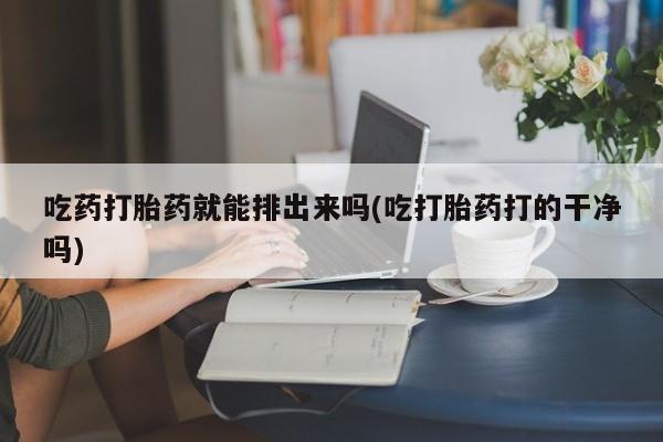 米非司酮片米索前列醇在线下单购买吃药打胎药就能排出来吗(吃打胎药打的干净吗)