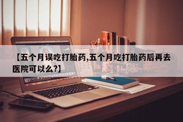 米非司酮片米索前列醇在线下单购买【五个月误吃打胎药,五个月吃打胎药后再去医院可以么?】