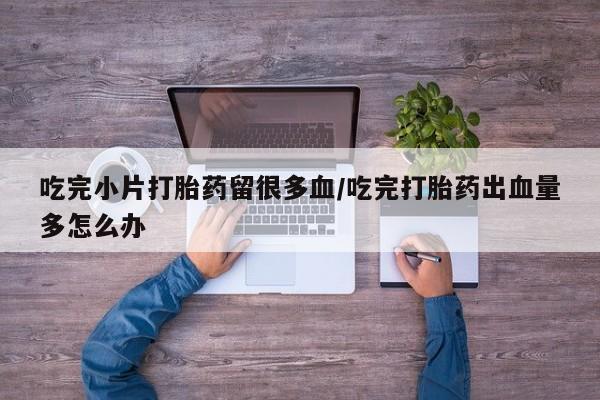 米非司酮片米索前列醇在线下单购买吃完小片打胎药留很多血/吃完打胎药出血量多怎么办