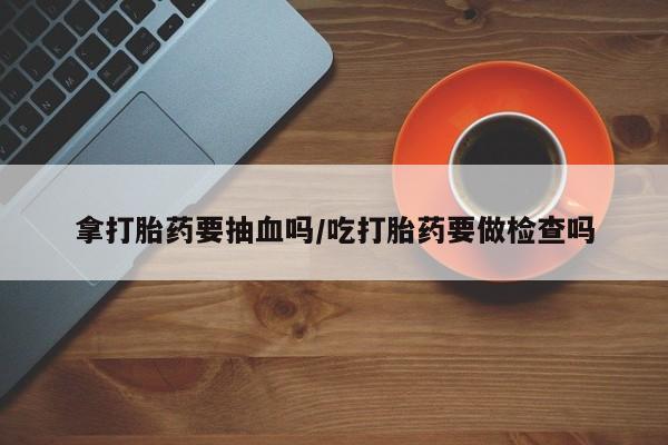 米非司酮片米索前列醇在线下单购买拿打胎药要抽血吗/吃打胎药要做检查吗