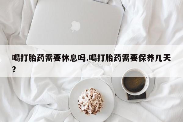 米非司酮片米索前列醇在线下单购买喝打胎药需要休息吗.喝打胎药需要保养几天？