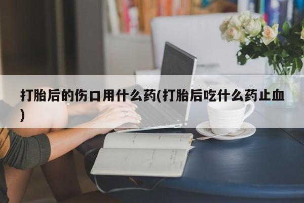 米非司酮片米索前列醇在线下单购买打胎后的伤口用什么药(打胎后吃什么药止血)