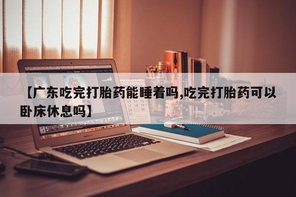 米非司酮片米索前列醇在线下单购买【广东吃完打胎药能睡着吗,吃完打胎药可以卧床休息吗】