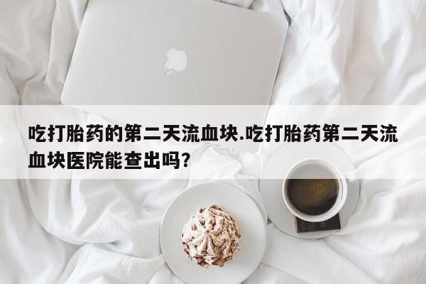 米非司酮片米索前列醇在线下单购买吃打胎药的第二天流血块.吃打胎药第二天流血块医院能查出吗？