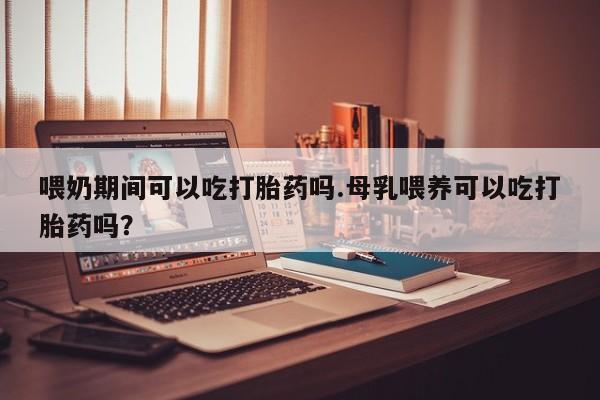 米非司酮片米索前列醇在线下单购买喂奶期间可以吃打胎药吗.母乳喂养可以吃打胎药吗？