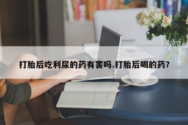 米非司酮片米索前列醇在线下单购买打胎后吃利尿的药有害吗.打胎后喝的药？