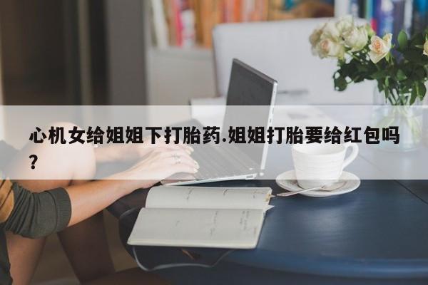 米非司酮片米索前列醇在线下单购买心机女给姐姐下打胎药.姐姐打胎要给红包吗？